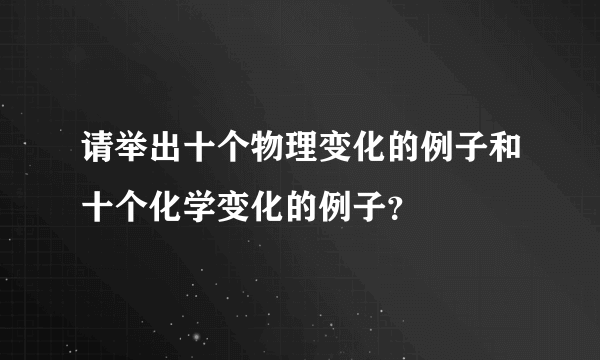 请举出十个物理变化的例子和十个化学变化的例子？