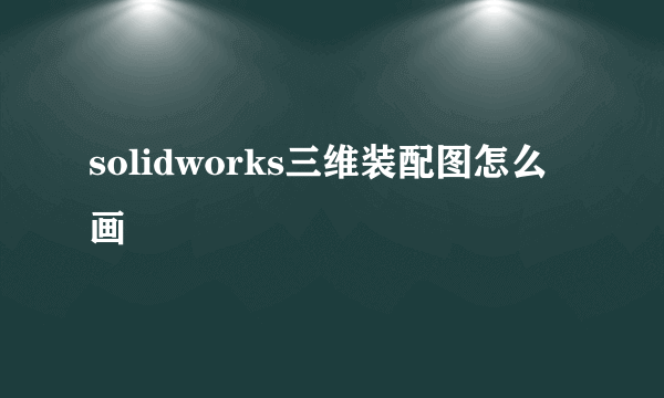 solidworks三维装配图怎么画