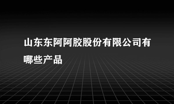 山东东阿阿胶股份有限公司有哪些产品