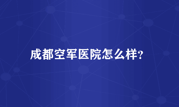 成都空军医院怎么样？