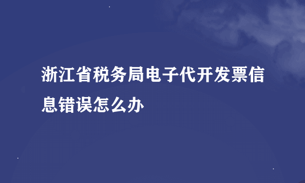 浙江省税务局电子代开发票信息错误怎么办