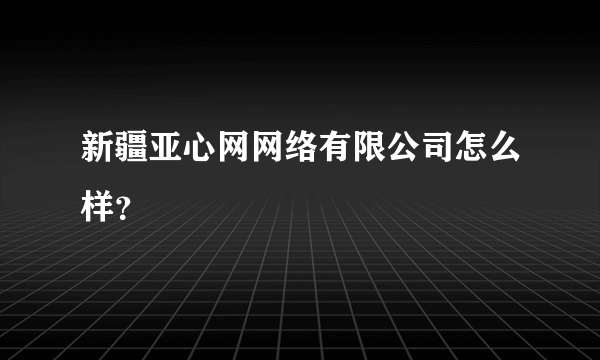 新疆亚心网网络有限公司怎么样？