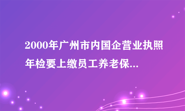 2000年广州市内国企营业执照年检要上缴员工养老保险金才发新的营业执照，查2000年养老保险档案