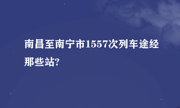 南昌至南宁市1557次列车途经那些站?