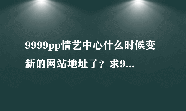 9999pp情艺中心什么时候变新的网站地址了？求9999pp新