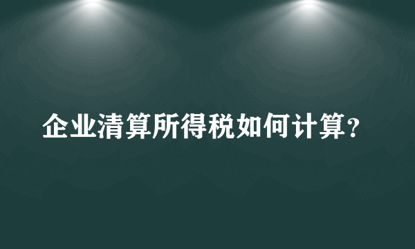 企业清算所得税如何计算？