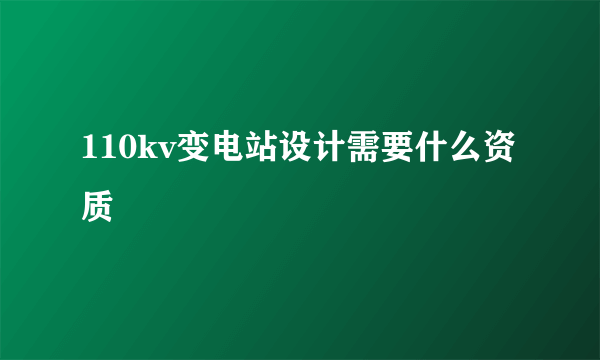 110kv变电站设计需要什么资质