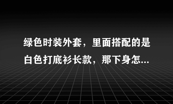 绿色时装外套，里面搭配的是白色打底衫长款，那下身怎么搭配，应该配什么款式，什么颜色的鞋子