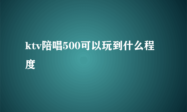 ktv陪唱500可以玩到什么程度