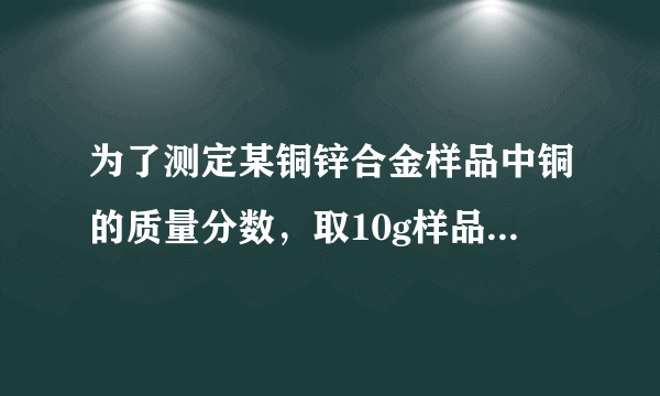 为了测定某铜锌合金样品中铜的质量分数，取10g样品于烧杯中，再向其中加入稀硫酸