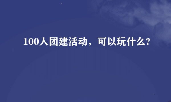 100人团建活动，可以玩什么?