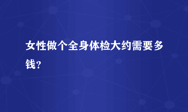 女性做个全身体检大约需要多钱？