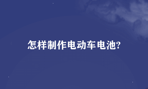 怎样制作电动车电池?