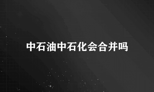 中石油中石化会合并吗