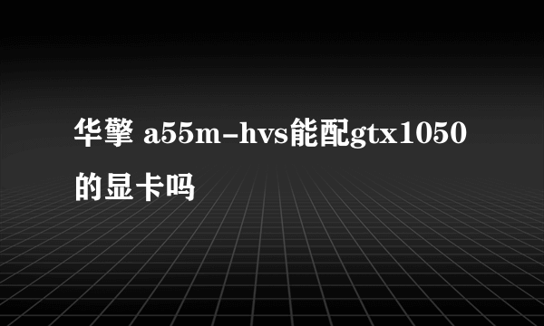 华擎 a55m-hvs能配gtx1050的显卡吗