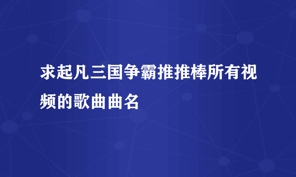 求起凡三国争霸推推棒所有视频的歌曲曲名