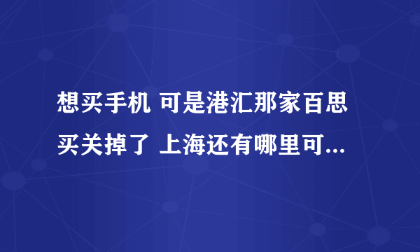 想买手机 可是港汇那家百思买关掉了 上海还有哪里可以看真机的地方？