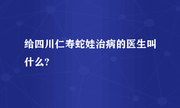 给四川仁寿蛇娃治病的医生叫什么?