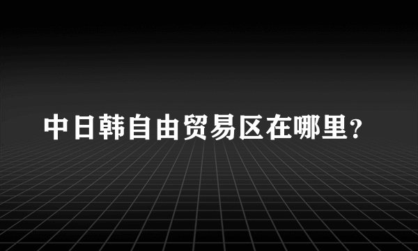 中日韩自由贸易区在哪里？