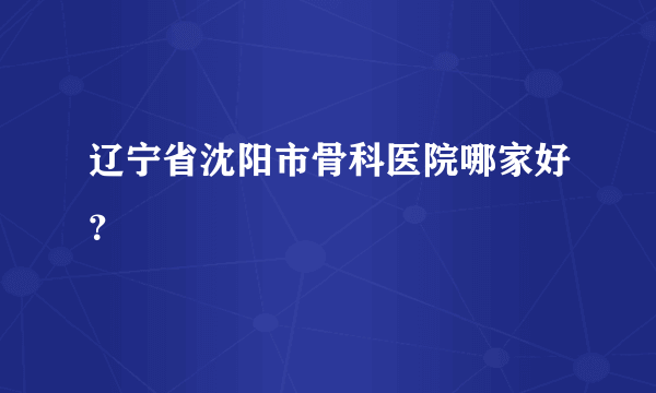 辽宁省沈阳市骨科医院哪家好？