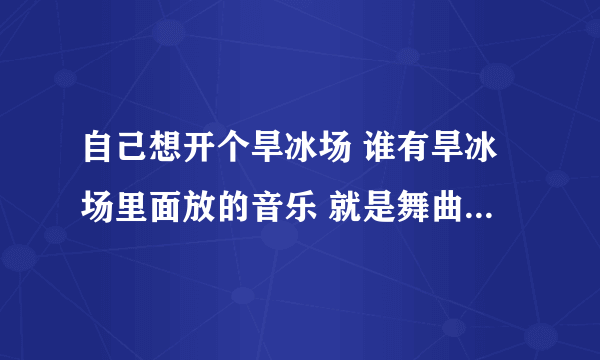 自己想开个旱冰场 谁有旱冰场里面放的音乐 就是舞曲dj 越多越好 QQ64860264 可以加我