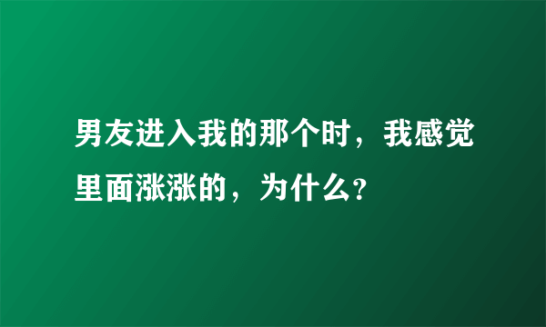 男友进入我的那个时，我感觉里面涨涨的，为什么？