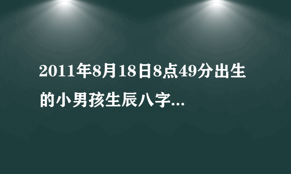 2011年8月18日8点49分出生的小男孩生辰八字是什么？是阳历的！！！！！！！急给高分！