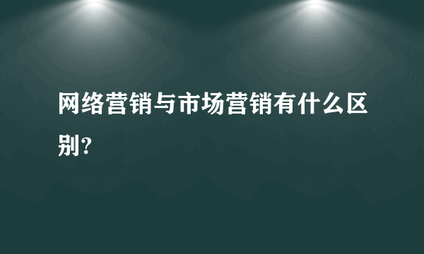 网络营销与市场营销有什么区别?