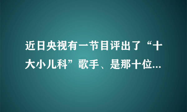 近日央视有一节目评出了“十大小儿科”歌手、是那十位啊！排名是怎样的？