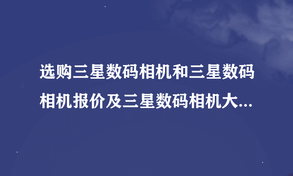 选购三星数码相机和三星数码相机报价及三星数码相机大全图片资料？？？