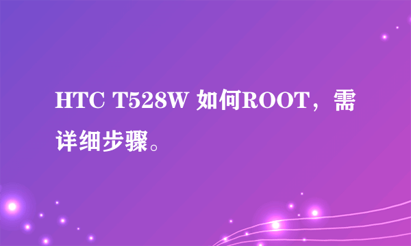 HTC T528W 如何ROOT，需详细步骤。