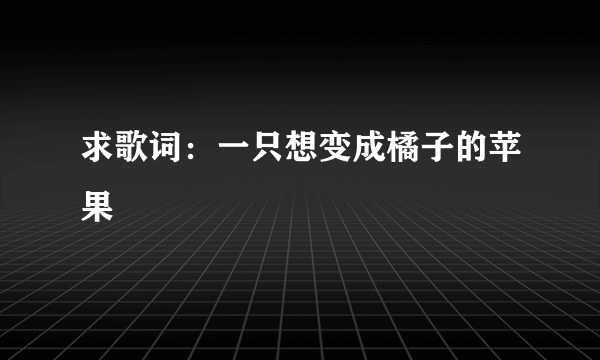 求歌词：一只想变成橘子的苹果