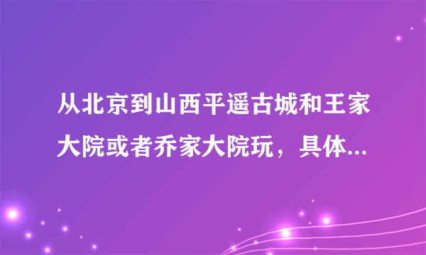 从北京到山西平遥古城和王家大院或者乔家大院玩，具体路线是怎样？ 王家大院和乔家大院哪个更好玩？