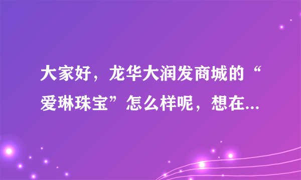 大家好，龙华大润发商城的“爱琳珠宝”怎么样呢，想在他们家买个玉器？