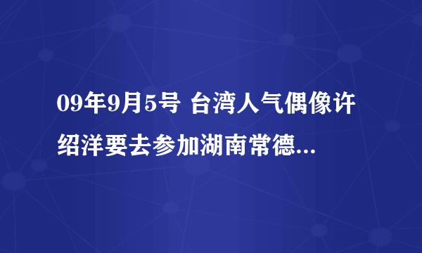 09年9月5号 台湾人气偶像许绍洋要去参加湖南常德的“一呼百应”请问有谁是常德市的吗？