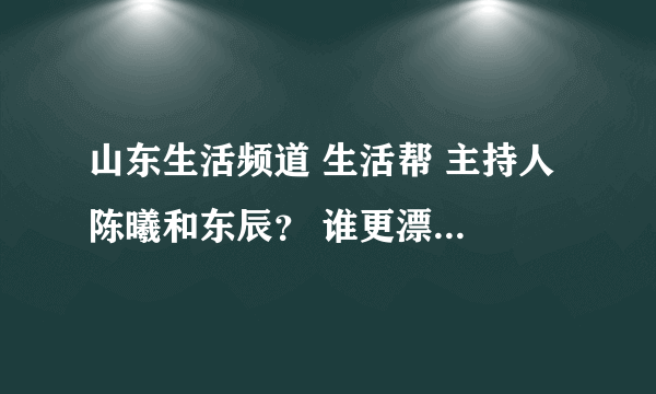 山东生活频道 生活帮 主持人 陈曦和东辰？ 谁更漂亮啊？东辰的身材真好，每次节目穿的短裙，很性感