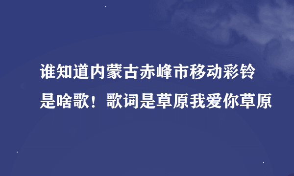 谁知道内蒙古赤峰市移动彩铃是啥歌！歌词是草原我爱你草原