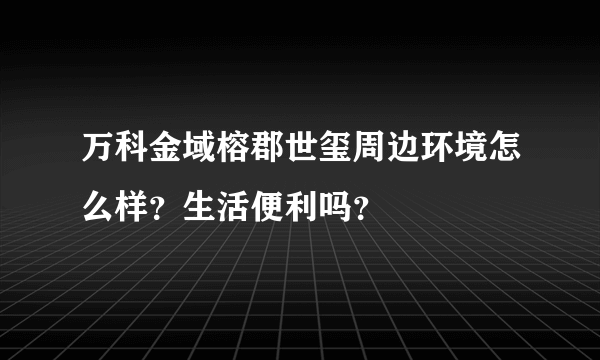 万科金域榕郡世玺周边环境怎么样？生活便利吗？