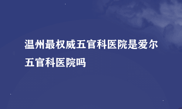 温州最权威五官科医院是爱尔五官科医院吗