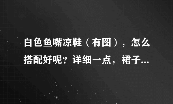 白色鱼嘴凉鞋（有图），怎么搭配好呢？详细一点，裙子、裤子什么的各种搭配都说一下，谢谢！