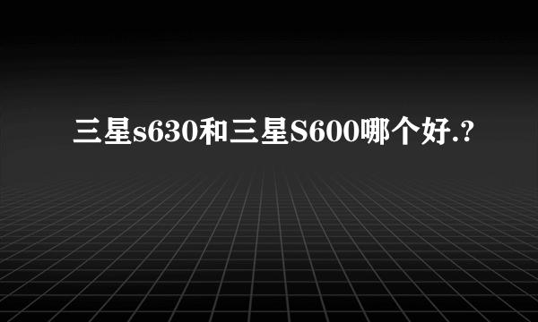 三星s630和三星S600哪个好.?