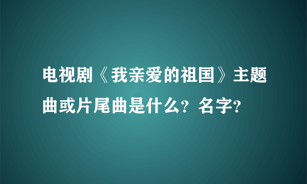 电视剧《我亲爱的祖国》主题曲或片尾曲是什么？名字？