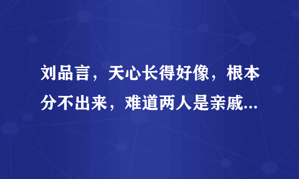 刘品言，天心长得好像，根本分不出来，难道两人是亲戚关系？？？？