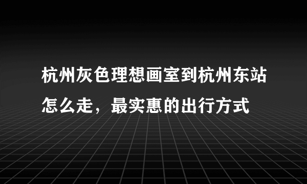 杭州灰色理想画室到杭州东站怎么走，最实惠的出行方式