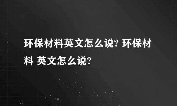 环保材料英文怎么说? 环保材料 英文怎么说?