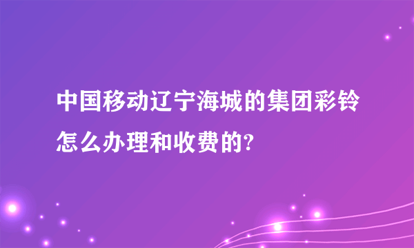 中国移动辽宁海城的集团彩铃怎么办理和收费的?