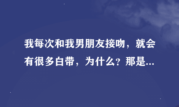 我每次和我男朋友接吻，就会有很多白带，为什么？那是什么啊?