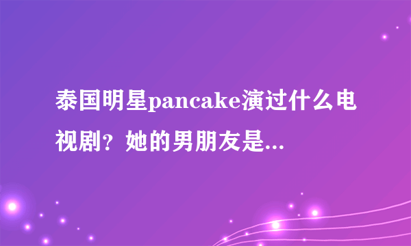 泰国明星pancake演过什么电视剧？她的男朋友是谁？她喜欢谁？