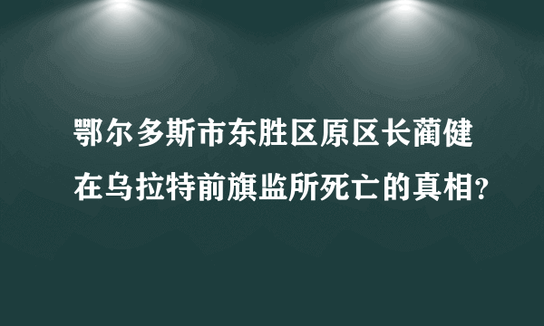 鄂尔多斯市东胜区原区长蔺健在乌拉特前旗监所死亡的真相？