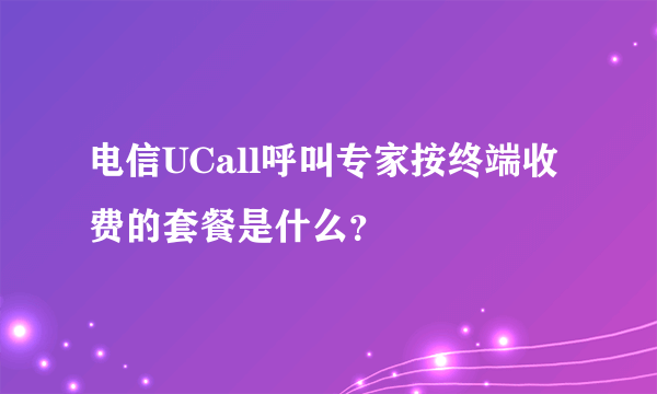 电信UCall呼叫专家按终端收费的套餐是什么？